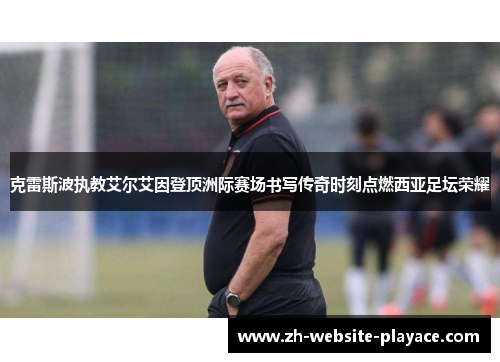 克雷斯波执教艾尔艾因登顶洲际赛场书写传奇时刻点燃西亚足坛荣耀