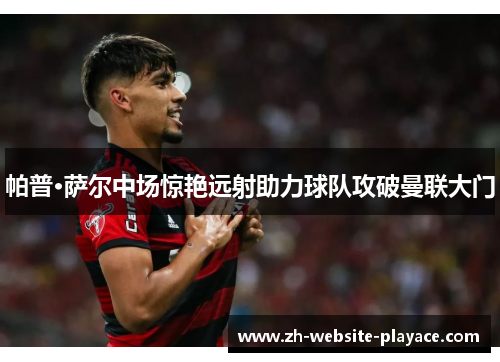 帕普·萨尔中场惊艳远射助力球队攻破曼联大门 帕普·萨尔中场惊艳远射助力球队攻破曼联大门