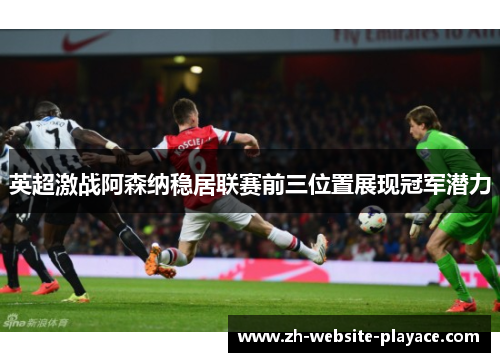 英超激战阿森纳稳居联赛前三位置展现冠军潜力