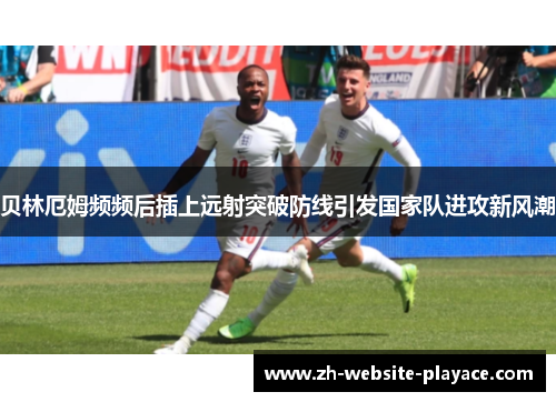 贝林厄姆频频后插上远射突破防线引发国家队进攻新风潮