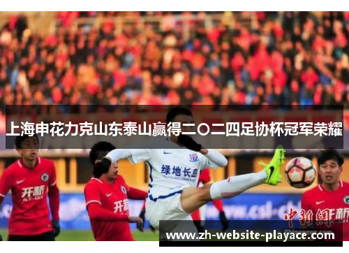 上海申花力克山东泰山赢得二〇二四足协杯冠军荣耀 上海申花力克山东泰山赢得二〇二四足协杯冠军荣耀