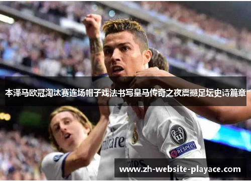 本泽马欧冠淘汰赛连场帽子戏法书写皇马传奇之夜震撼足坛史诗篇章