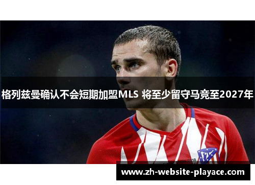 格列兹曼确认不会短期加盟MLS 将至少留守马竞至2027年