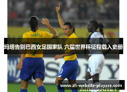 玛塔告别巴西女足国家队 六届世界杯征程载入史册
