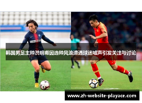 韩国男足主帅洪明甫因选帅风波遭遇球迷嘘声引发关注与讨论