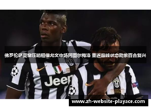 佛罗伦萨夏窗压哨租借尤文中场阿图尔梅洛 重返巅峰状态助紫百合复兴